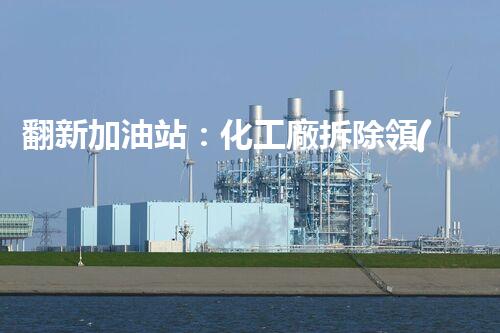 翻新加油站：化工廠拆除領(lǐng)域施工技術(shù)更新！